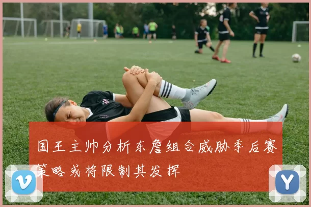 国王主帅分析东詹组合威胁季后赛策略或将限制其发挥