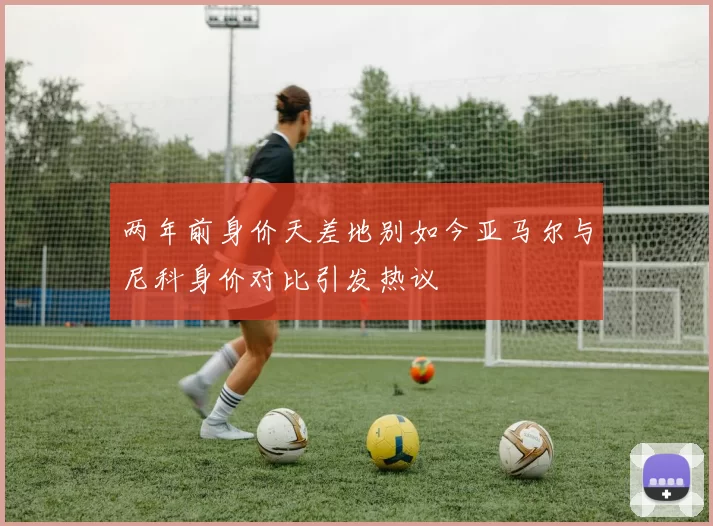 两年前身价天差地别如今亚马尔与尼科身价对比引发热议