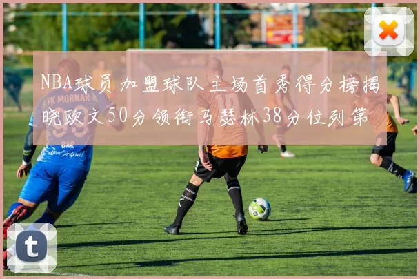 NBA球员加盟球队主场首秀得分榜揭晓欧文50分领衔马瑟林38分位列第四