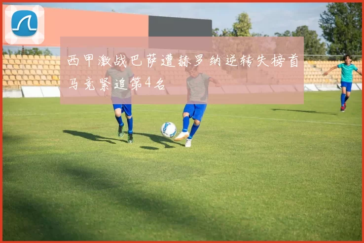 西甲激战巴萨遭赫罗纳逆转失榜首马竞紧追第4名
