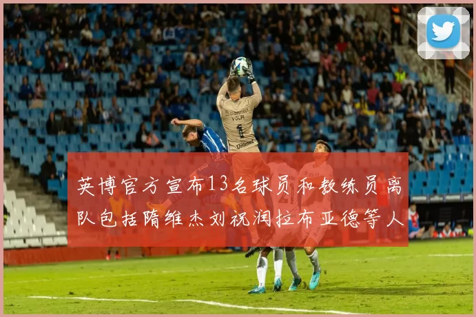 英博官方宣布13名球员和教练员离队包括隋维杰刘祝润拉布亚德等人