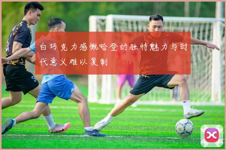 白巧克力感慨哈登的独特魅力与时代意义难以复制
