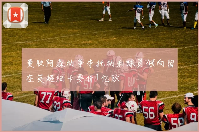 曼联阿森纳争夺托纳利球员倾向留在英超纽卡要价1亿欧