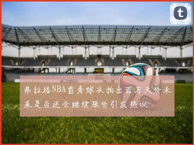 弗拉格NBA首秀球衣拍出百万天价未来是否还会继续涨价引发热议