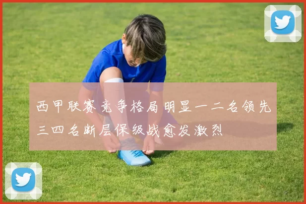 西甲联赛竞争格局明显一二名领先三四名断层保级战愈发激烈