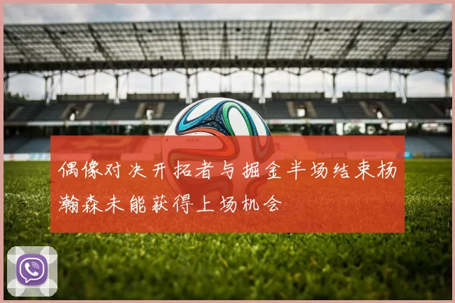 偶像对决开拓者与掘金半场结束杨瀚森未能获得上场机会