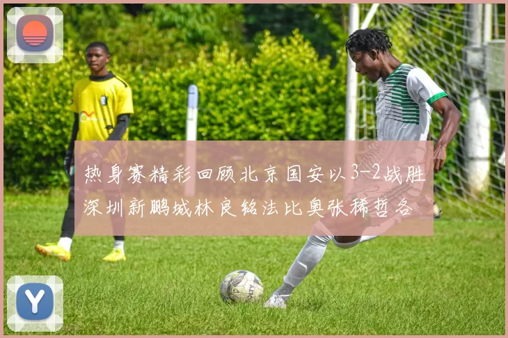 热身赛精彩回顾北京国安以3-2战胜深圳新鹏城林良铭法比奥张稀哲各入一球