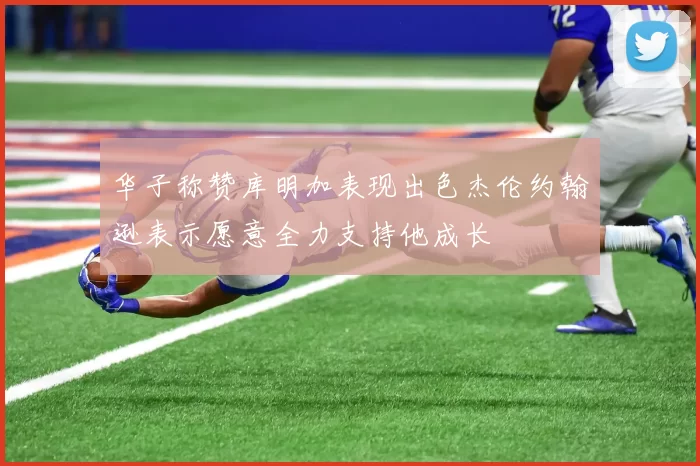 华子称赞库明加表现出色杰伦约翰逊表示愿意全力支持他成长
