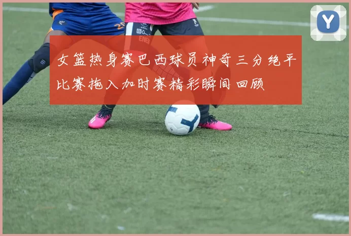 女篮热身赛巴西球员神奇三分绝平比赛拖入加时赛精彩瞬间回顾