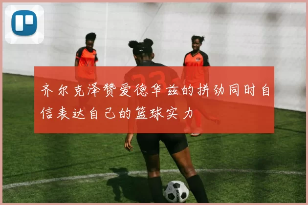 齐尔克泽赞爱德华兹的拼劲同时自信表达自己的篮球实力