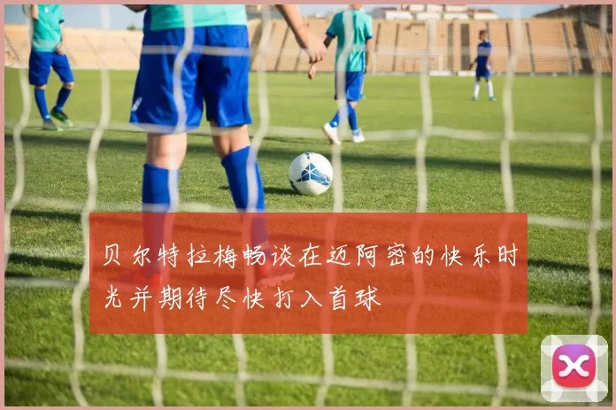 贝尔特拉梅畅谈在迈阿密的快乐时光并期待尽快打入首球