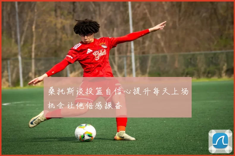 桑托斯谈投篮自信心提升每天上场机会让他倍感振奋