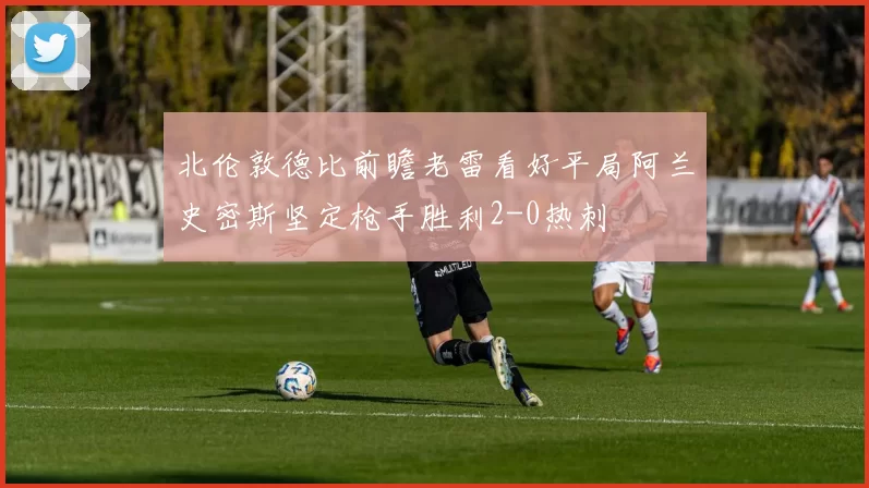 北伦敦德比前瞻老雷看好平局阿兰史密斯坚定枪手胜利2-0热刺