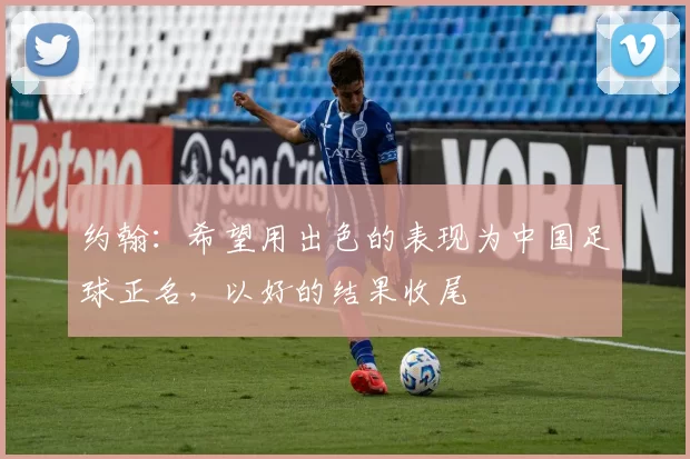 约翰：希望用出色的表现为中国足球正名，以好的结果收尾