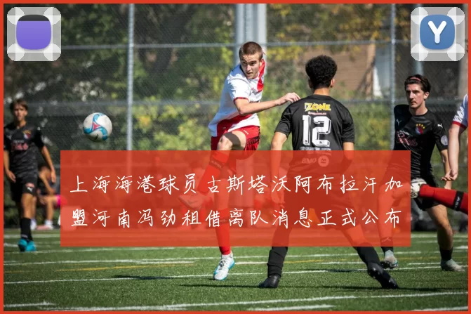 上海海港球员古斯塔沃阿布拉汗加盟河南冯劲租借离队消息正式公布