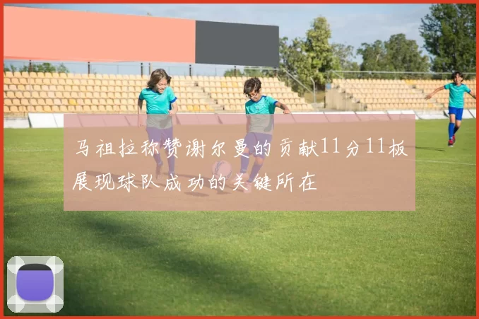 马祖拉称赞谢尔曼的贡献11分11板展现球队成功的关键所在