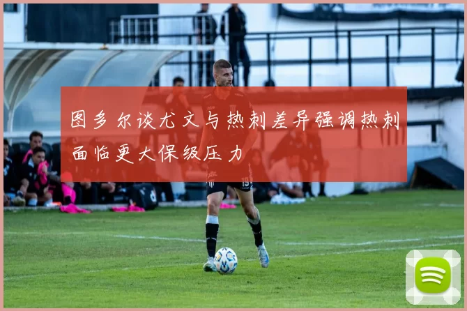图多尔谈尤文与热刺差异强调热刺面临更大保级压力