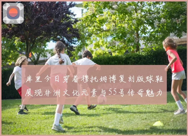库里今日穿着穆托姆博复刻版球鞋展现非洲文化元素与55号传奇魅力
