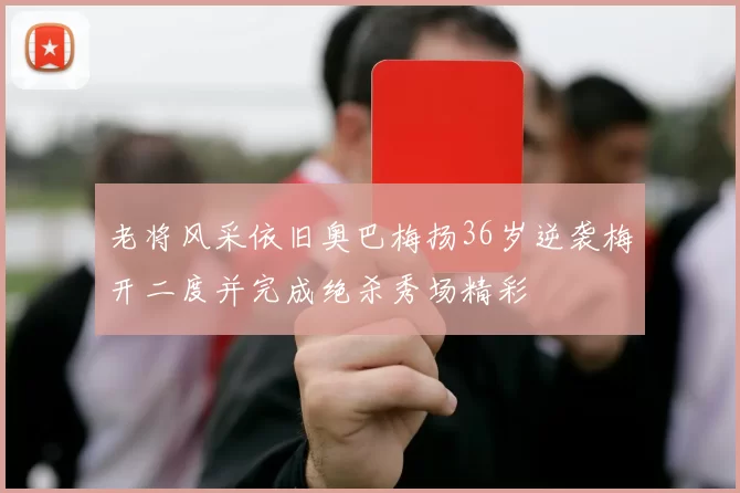 老将风采依旧奥巴梅扬36岁逆袭梅开二度并完成绝杀秀场精彩