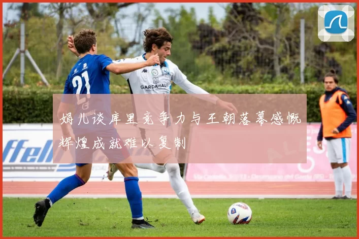 娟儿谈库里竞争力与王朝落幕感慨辉煌成就难以复制