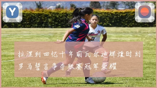 拉涅利回忆十年前瓦尔迪辉煌时刻罗马誓言争夺联赛冠军荣耀