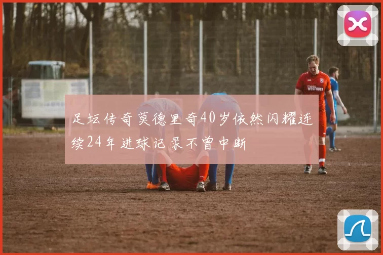 足坛传奇莫德里奇40岁依然闪耀连续24年进球记录不曾中断