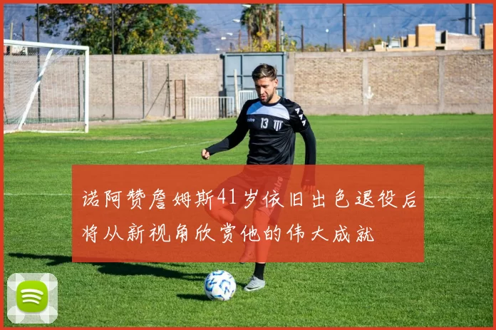 诺阿赞詹姆斯41岁依旧出色退役后将从新视角欣赏他的伟大成就
