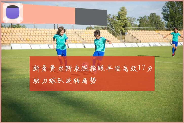新秀费尔斯表现抢眼半场高效17分助力球队逆转局势