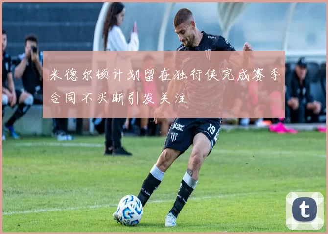 米德尔顿计划留在独行侠完成赛季合同不买断引发关注