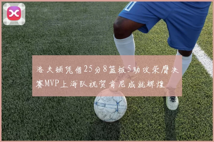 洛夫顿凭借25分8篮板5助攻荣膺决赛MVP上海队祝贺肯尼成就辉煌