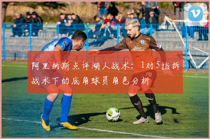 阿里纳斯点评湖人战术：1对5挡拆战术下的底角球员角色分析