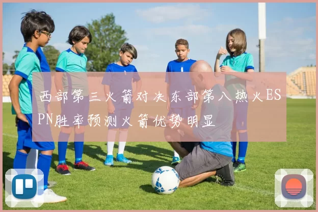 西部第三火箭对决东部第八热火ESPN胜率预测火箭优势明显