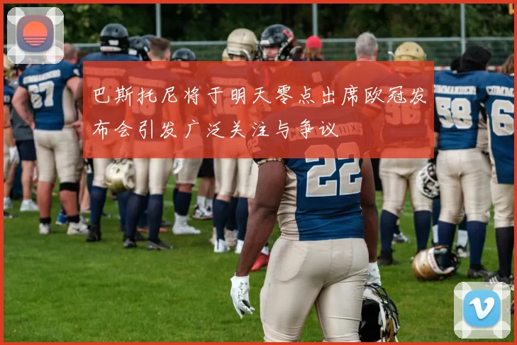 巴斯托尼将于明天零点出席欧冠发布会引发广泛关注与争议