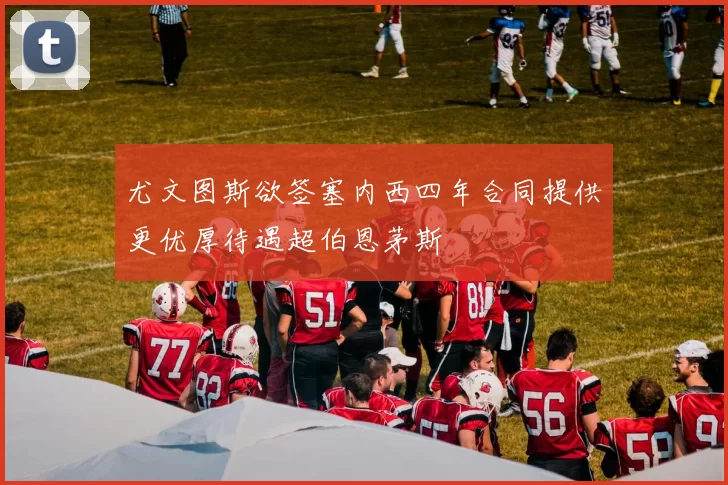 尤文图斯欲签塞内西四年合同提供更优厚待遇超伯恩茅斯