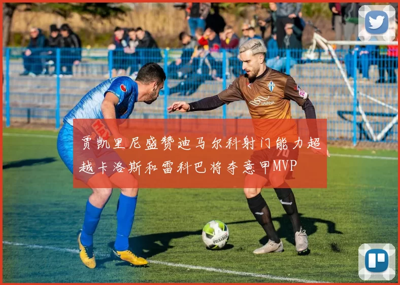 贾凯里尼盛赞迪马尔科射门能力超越卡洛斯和雷科巴将夺意甲MVP