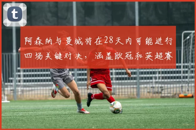 阿森纳与曼城将在28天内可能进行四场关键对决，涵盖欧冠和英超赛事