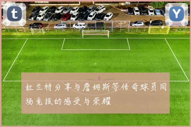 杜兰特分享与詹姆斯等传奇球员同场竞技的感受与荣耀
